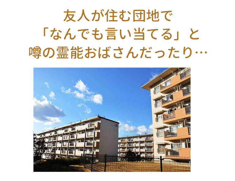 友人が住む団地で「なんでも言い当てる」と噂の霊能おばさんだったり…